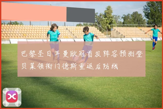 巴黎圣日耳曼欧冠首发阵容预测登贝莱领衔门德斯重返后防线