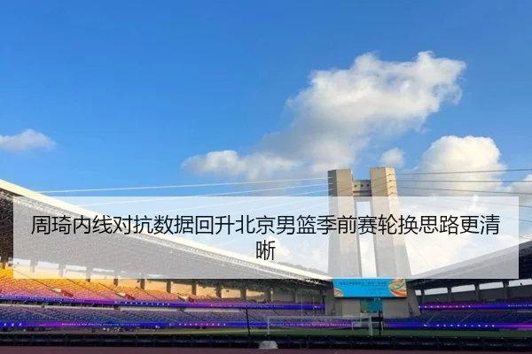 周琦内线对抗数据回升北京男篮季前赛轮换思路更清晰