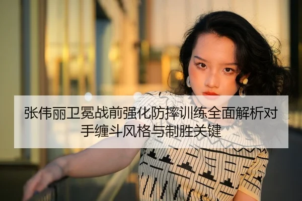 张伟丽卫冕战前强化防摔训练全面解析对手缠斗风格与制胜关键