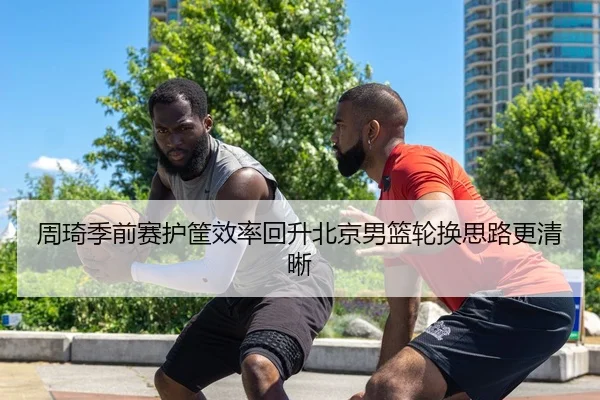 周琦季前赛护筐效率回升北京男篮轮换思路更清晰